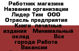 Работник магазина › Название организации ­ Лидер Тим, ООО › Отрасль предприятия ­ Книги, печатные издания › Минимальный оклад ­ 21 300 - Все города Работа » Вакансии   . Башкортостан респ.,Баймакский р-н